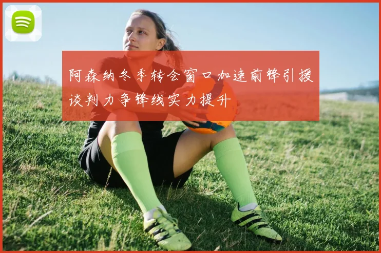 阿森纳冬季转会窗口加速前锋引援谈判力争锋线实力提升