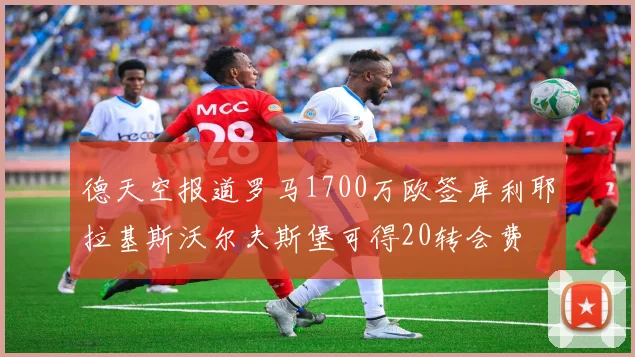 德天空报道罗马1700万欧签库利耶拉基斯沃尔夫斯堡可得20转会费